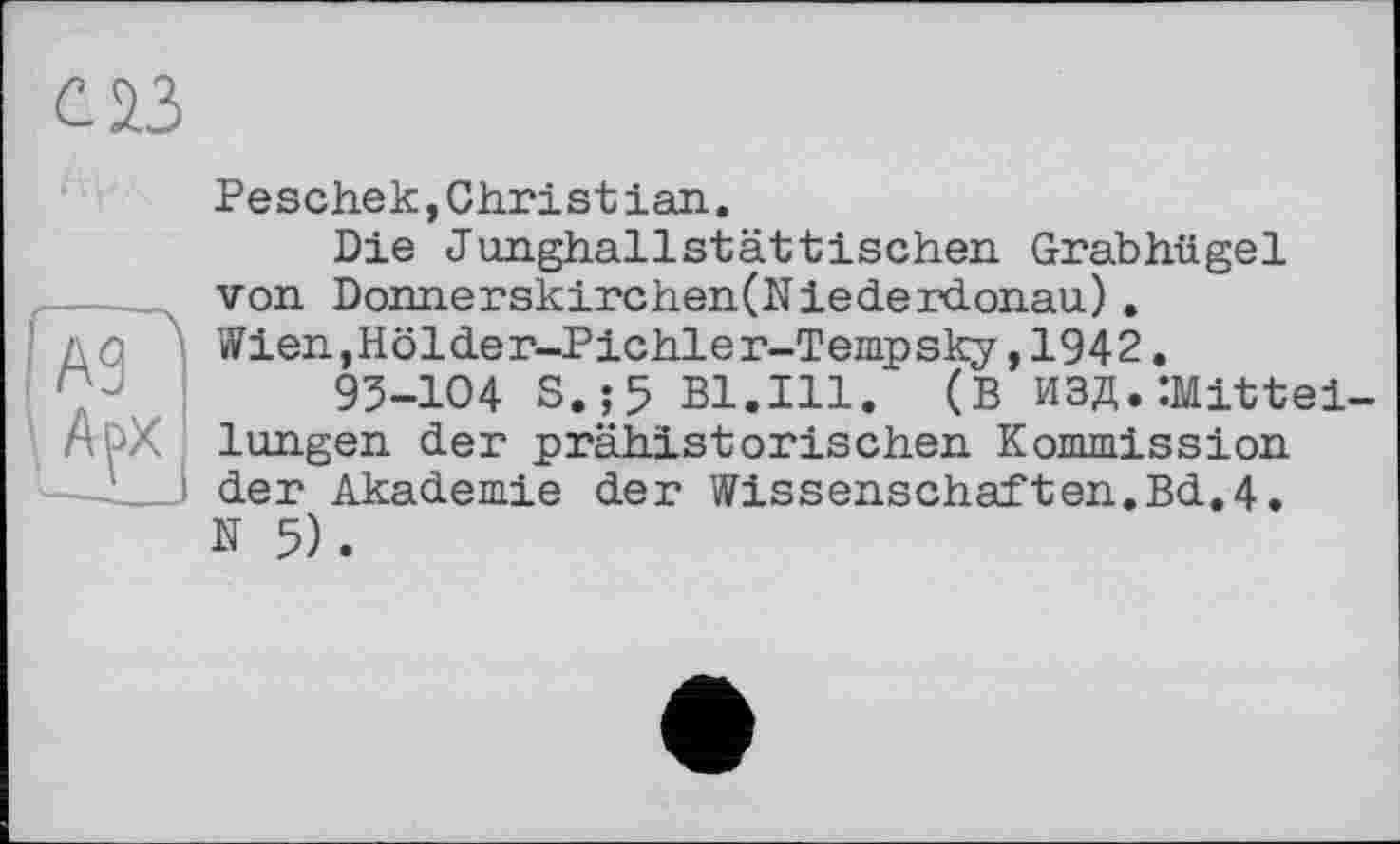 ﻿с 23
А9| ' A ç>x
Peschek, Christian.
Die Junghallstättischen Grabhügel von Donnerskirchen(Niederdonau) . Wien.Hölder-Pichler-Tempsky,1942.
93-104 S.;5 Bl.Ill. (В ИЗД.Mitteilungen der prähistorischen Kommission der Akademie der Wissenschaften.Bd.4. N 5).